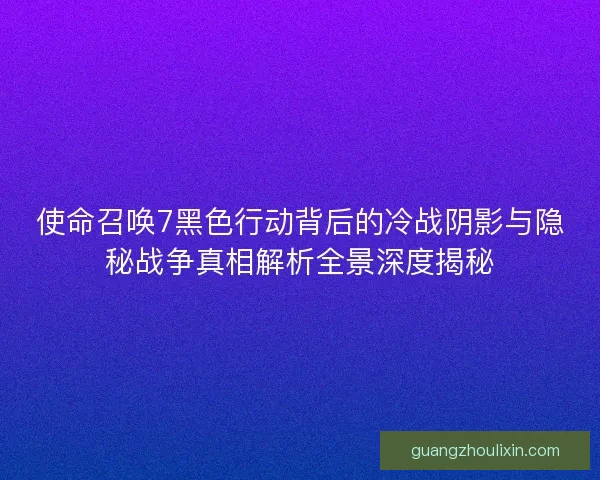 使命召唤7黑色行动背后的冷战阴影与隐秘战争真相解析全景深度揭秘