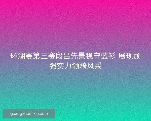 环湖赛第三赛段吕先景稳守蓝衫 展现顽强实力领骑风采