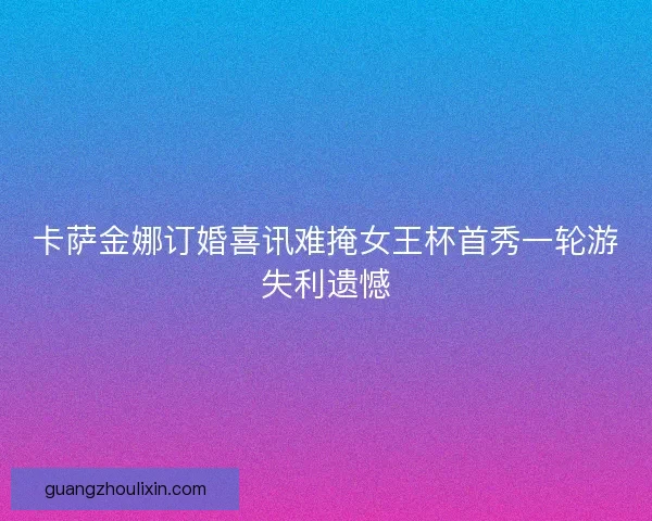 卡萨金娜订婚喜讯难掩女王杯首秀一轮游失利遗憾