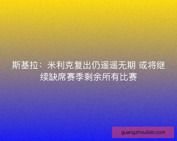 斯基拉：米利克复出仍遥遥无期 或将继续缺席赛季剩余所有比赛