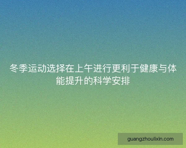 冬季运动选择在上午进行更利于健康与体能提升的科学安排