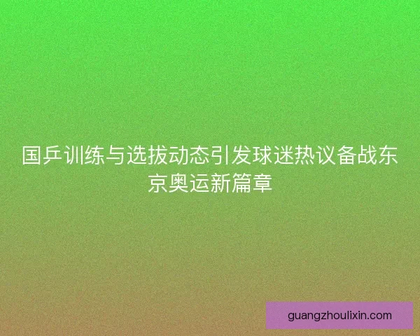 国乒训练与选拔动态引发球迷热议备战东京奥运新篇章