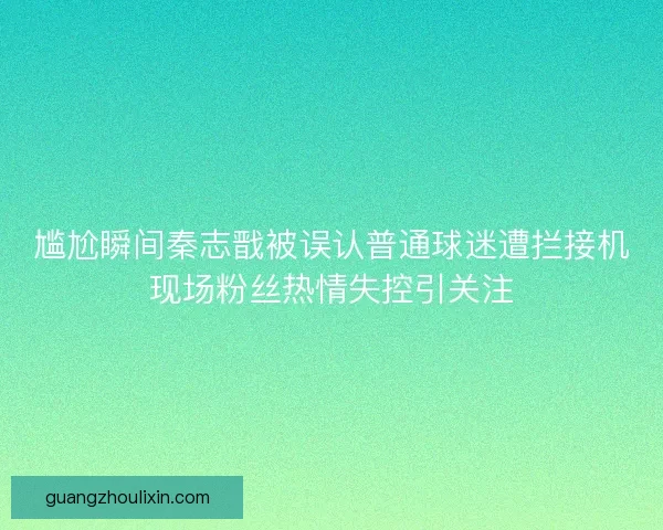 尴尬瞬间秦志戬被误认普通球迷遭拦接机现场粉丝热情失控引关注