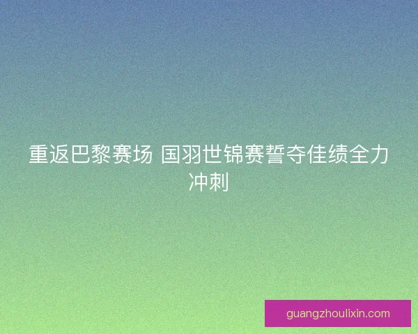 重返巴黎赛场 国羽世锦赛誓夺佳绩全力冲刺 重返巴黎赛场 国羽世锦赛誓夺佳绩全力冲刺
