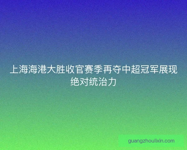 上海海港大胜收官赛季再夺中超冠军展现绝对统治力 上海海港大胜收官赛季再夺中超冠军展现绝对统治力