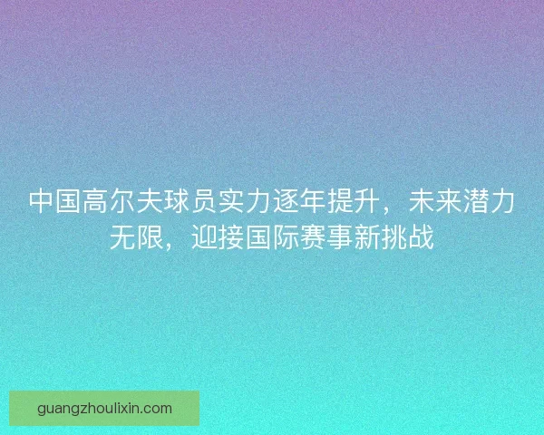 中国高尔夫球员实力逐年提升，未来潜力无限，迎接国际赛事新挑战