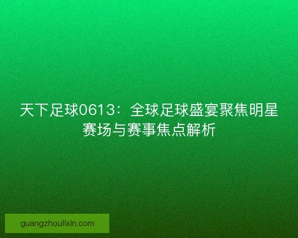 天下足球0613：全球足球盛宴聚焦明星赛场与赛事焦点解析