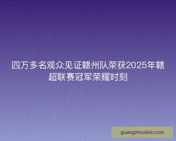 四万多名观众见证赣州队荣获2025年赣超联赛冠军荣耀时刻 四万多名观众见证赣州队荣获2025年赣超联赛冠军荣耀时刻