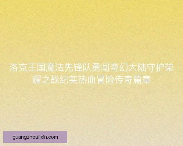 洛克王国魔法先锋队勇闯奇幻大陆守护荣耀之战纪实热血冒险传奇篇章 洛克王国魔法先锋队勇闯奇幻大陆守护荣耀之战纪实热血冒险传奇篇章