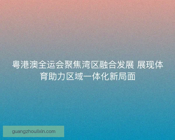 粤港澳全运会聚焦湾区融合发展 展现体育助力区域一体化新局面 粤港澳全运会聚焦湾区融合发展 展现体育助力区域一体化新局面