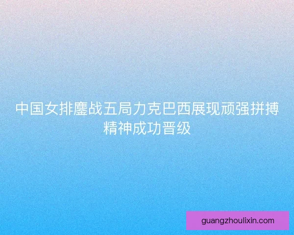 中国女排鏖战五局力克巴西展现顽强拼搏精神成功晋级 中国女排鏖战五局力克巴西展现顽强拼搏精神成功晋级