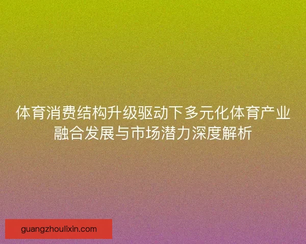 体育消费结构升级驱动下多元化体育产业融合发展与市场潜力深度解析 体育消费结构升级驱动下多元化体育产业融合发展与市场潜力深度解析