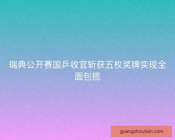 瑞典公开赛国乒收官斩获五枚奖牌实现全面包揽