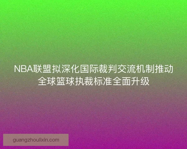 NBA联盟拟深化国际裁判交流机制推动全球篮球执裁标准全面升级 NBA联盟拟深化国际裁判交流机制推动全球篮球执裁标准全面升级