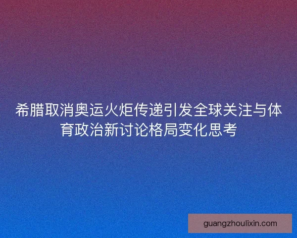 希腊取消奥运火炬传递引发全球关注与体育政治新讨论格局变化思考